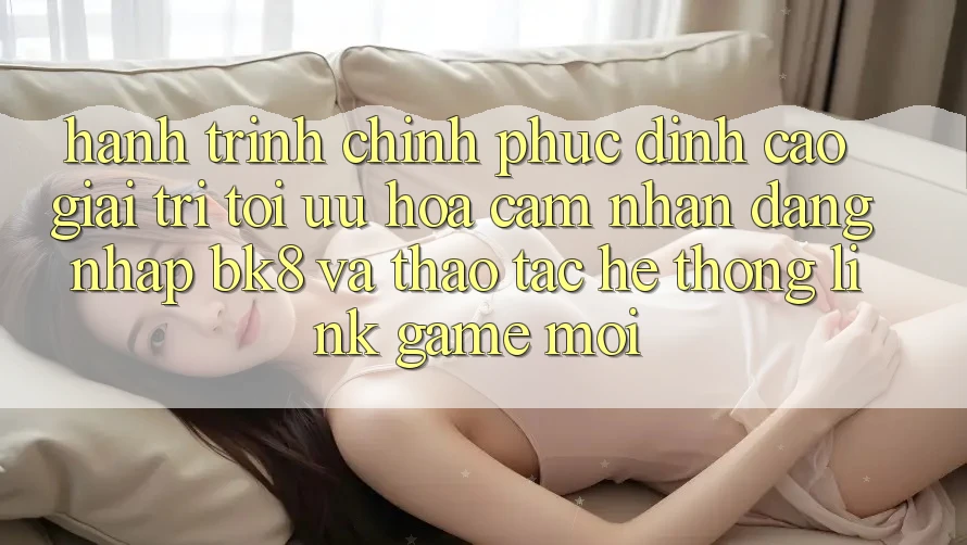 Hành Trình Chinh Phục Đỉnh Cao Giải Trí: Tối Ưu Hóa Cảm nhận Đăng Nhập BK8 Và Thao tác Hệ Thống Link Game Mới