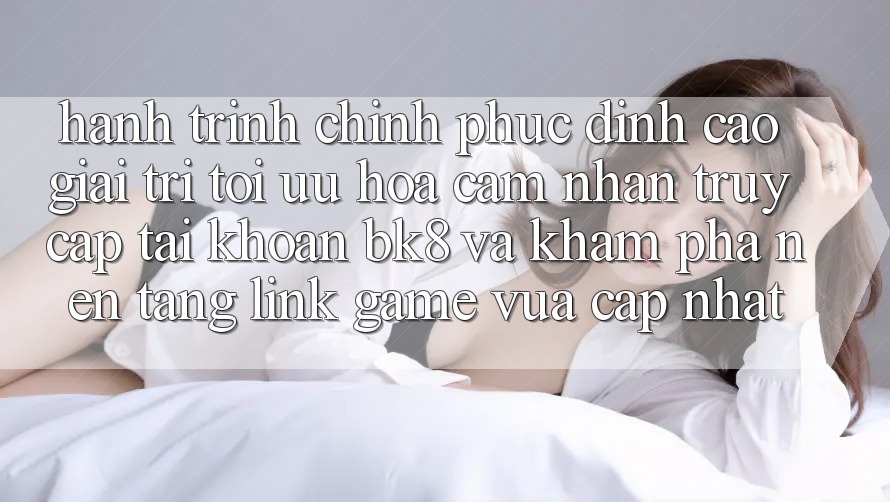 Hành Trình Chinh Phục Đỉnh Cao Giải Trí: Tối Ưu Hóa Cảm nhận Truy cập tài khoản BK8 Và Khám Phá Nền tảng Link Game Vừa cập nhật Hành Trình Chinh Phục Đỉnh Cao Giải Trí: Tối Ưu Hóa Cảm nhận Truy cập tài khoản BK8 Và Khám Phá Nền tảng Link Game Vừa cập nhật