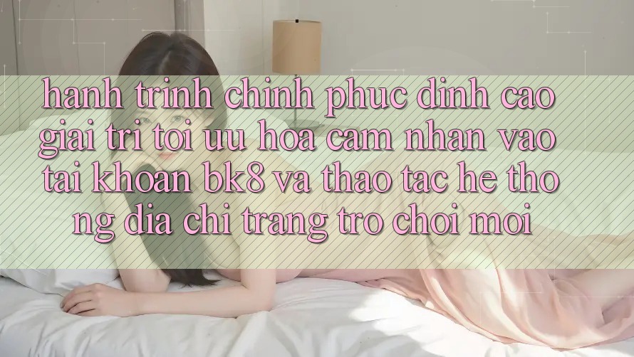 Hành Trình Chinh Phục Đỉnh Cao Giải Trí: Tối Ưu Hóa Cảm nhận Vào tài khoản BK8 Và Thao tác Hệ Thống Địa chỉ trang Trò chơi Mới