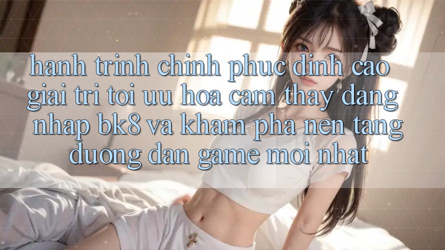 Hành Trình Chinh Phục Đỉnh Cao Giải Trí: Tối Ưu Hóa Cảm thấy Đăng Nhập BK8 Và Khám Phá Nền tảng Đường dẫn Game Mới nhất Hành Trình Chinh Phục Đỉnh Cao Giải Trí: Tối Ưu Hóa Cảm thấy Đăng Nhập BK8 Và Khám Phá Nền tảng Đường dẫn Game Mới nhất