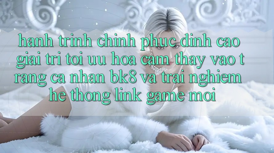 Hành Trình Chinh Phục Đỉnh Cao Giải Trí: Tối Ưu Hóa Cảm thấy Vào trang cá nhân BK8 Và Trải nghiệm Hệ Thống Link Game Mới