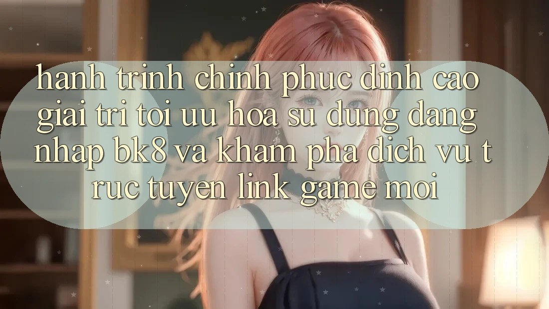 Hành Trình Chinh Phục Đỉnh Cao Giải Trí: Tối Ưu Hóa Sử dụng Đăng Nhập BK8 Và Khám Phá Dịch vụ trực tuyến Link Game Mới Hành Trình Chinh Phục Đỉnh Cao Giải Trí: Tối Ưu Hóa Sử dụng Đăng Nhập BK8 Và Khám Phá Dịch vụ trực tuyến Link Game Mới