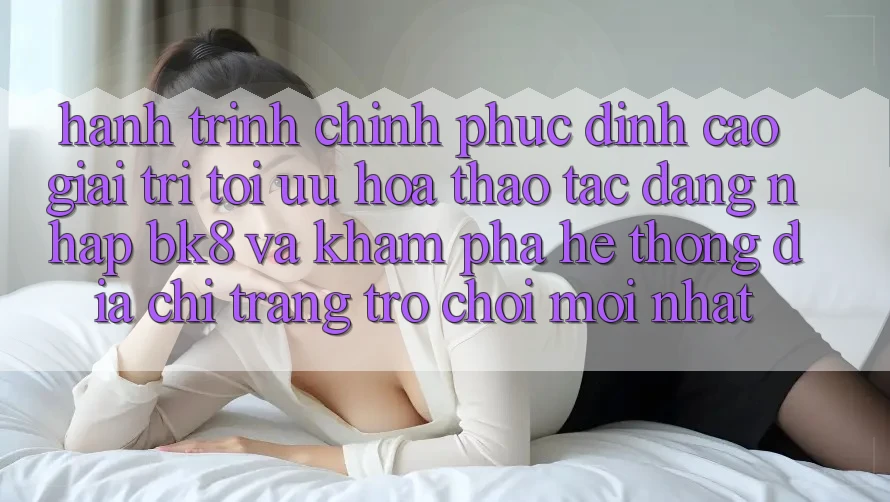 Hành Trình Chinh Phục Đỉnh Cao Giải Trí: Tối Ưu Hóa Thao tác Đăng Nhập BK8 Và Khám Phá Hệ Thống Địa chỉ trang Trò chơi Mới nhất Hành Trình Chinh Phục Đỉnh Cao Giải Trí: Tối Ưu Hóa Thao tác Đăng Nhập BK8 Và Khám Phá Hệ Thống Địa chỉ trang Trò chơi Mới nhất