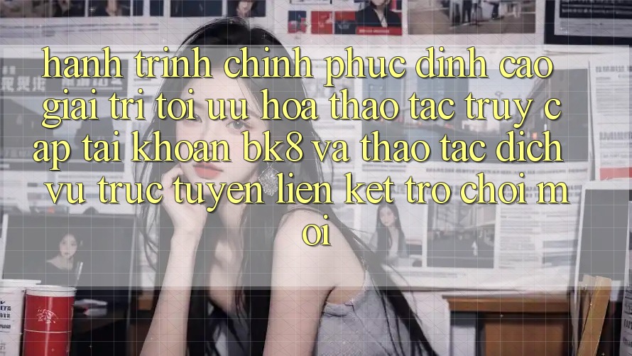 Hành Trình Chinh Phục Đỉnh Cao Giải Trí: Tối Ưu Hóa Thao tác Truy cập tài khoản BK8 Và Thao tác Dịch vụ trực tuyến Liên kết Trò chơi Mới Hành Trình Chinh Phục Đỉnh Cao Giải Trí: Tối Ưu Hóa Thao tác Truy cập tài khoản BK8 Và Thao tác Dịch vụ trực tuyến Liên kết Trò chơi Mới