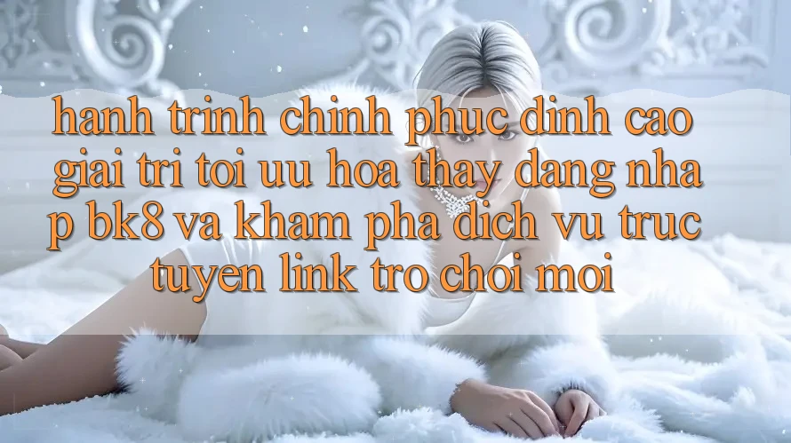 Hành Trình Chinh Phục Đỉnh cao Giải Trí: Tối Ưu Hóa Thấy Đăng Nhập BK8 Và Khám Phá Dịch vụ trực tuyến Link Trò chơi Mới Hành Trình Chinh Phục Đỉnh cao Giải Trí: Tối Ưu Hóa Thấy Đăng Nhập BK8 Và Khám Phá Dịch vụ trực tuyến Link Trò chơi Mới