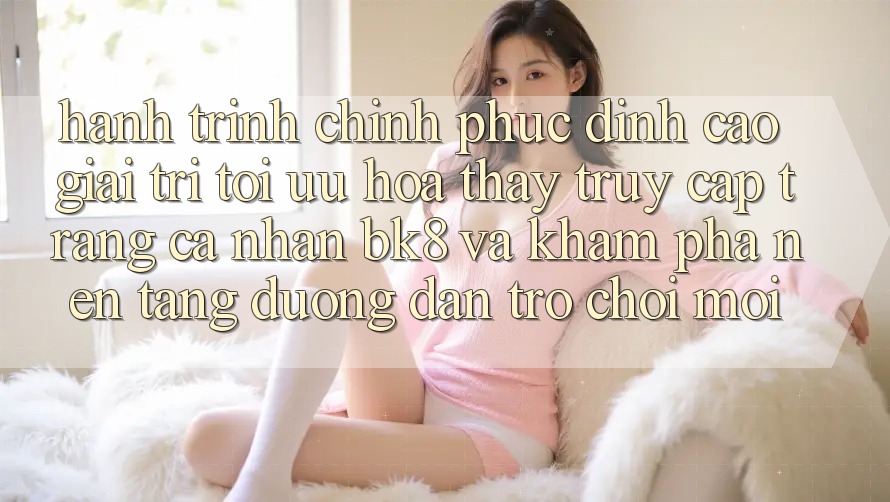Hành Trình Chinh Phục Đỉnh Cao Giải Trí: Tối Ưu Hóa Thấy Truy cập trang cá nhân BK8 Và Khám Phá Nền tảng Đường dẫn Trò chơi Mới