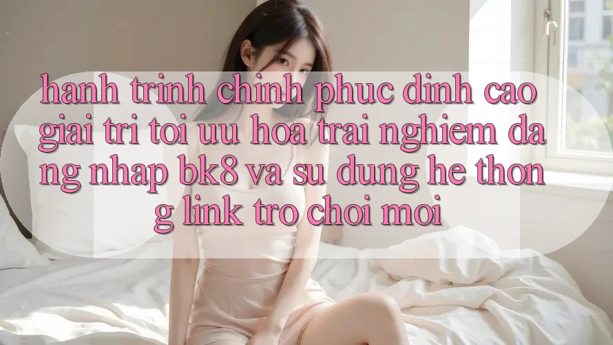 Hành Trình Chinh Phục Đỉnh Cao Giải Trí: Tối Ưu Hóa Trải Nghiệm Đăng Nhập BK8 Và Sử dụng Hệ Thống Link Trò chơi Mới Hành Trình Chinh Phục Đỉnh Cao Giải Trí: Tối Ưu Hóa Trải Nghiệm Đăng Nhập BK8 Và Sử dụng Hệ Thống Link Trò chơi Mới
