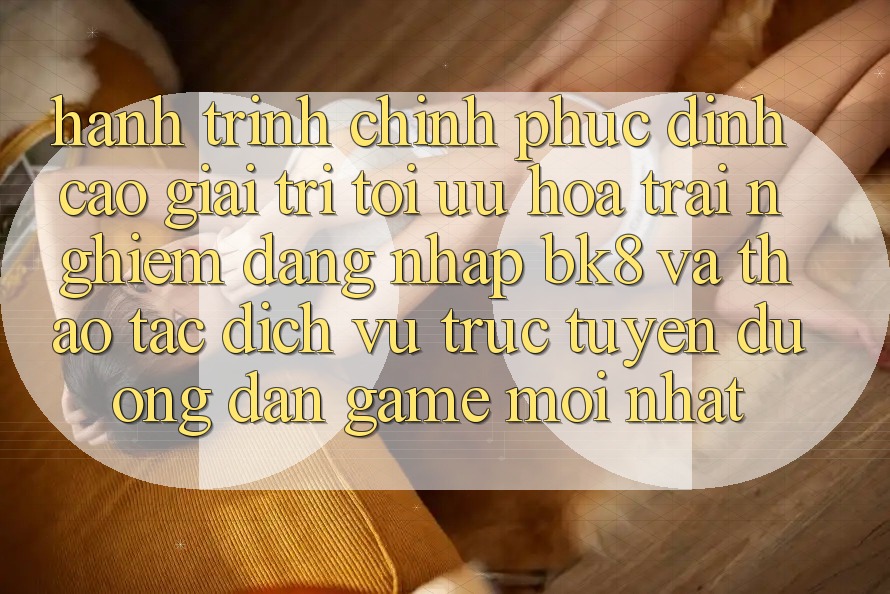 Hành Trình Chinh Phục Đỉnh Cao Giải Trí: Tối Ưu Hóa Trải Nghiệm Đăng Nhập BK8 Và Thao tác Dịch vụ trực tuyến Đường dẫn Game Mới nhất Hành Trình Chinh Phục Đỉnh Cao Giải Trí: Tối Ưu Hóa Trải Nghiệm Đăng Nhập BK8 Và Thao tác Dịch vụ trực tuyến Đường dẫn Game Mới nhất