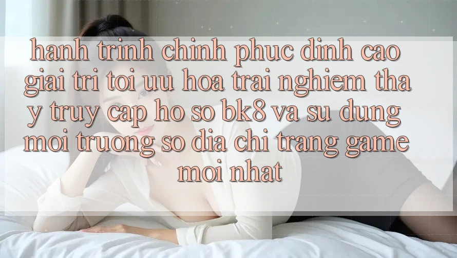 Hành Trình Chinh Phục Đỉnh Cao Giải Trí: Tối Ưu Hóa Trải nghiệm thấy Truy cập hồ sơ BK8 Và Sử dụng Môi trường số Địa chỉ trang Game Mới nhất