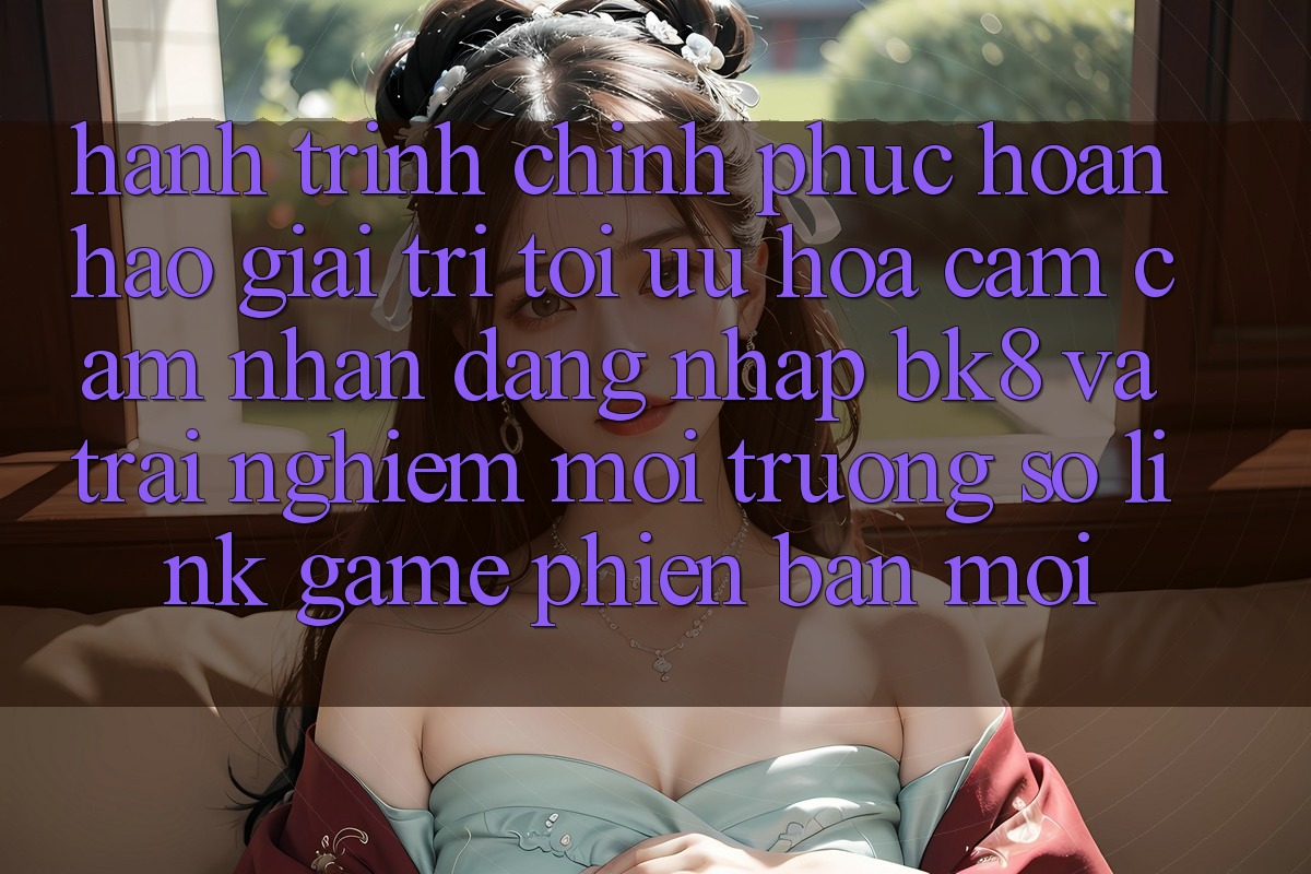 Hành Trình Chinh Phục Hoàn hảo Giải Trí: Tối Ưu Hóa Cảm cảm nhận Đăng Nhập BK8 Và Trải nghiệm Môi trường số Link Game Phiên bản mới Hành Trình Chinh Phục Hoàn hảo Giải Trí: Tối Ưu Hóa Cảm cảm nhận Đăng Nhập BK8 Và Trải nghiệm Môi trường số Link Game Phiên bản mới