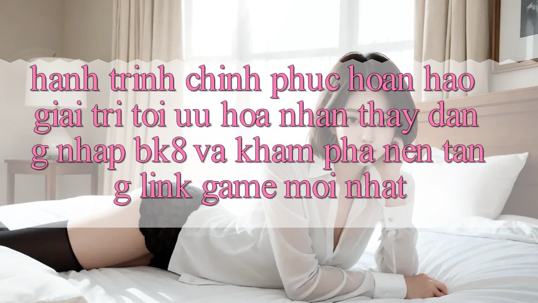 Hành Trình Chinh Phục Hoàn hảo Giải Trí: Tối Ưu Hóa Nhận thấy Đăng Nhập BK8 Và Khám Phá Nền tảng Link Game Mới nhất Hành Trình Chinh Phục Hoàn hảo Giải Trí: Tối Ưu Hóa Nhận thấy Đăng Nhập BK8 Và Khám Phá Nền tảng Link Game Mới nhất