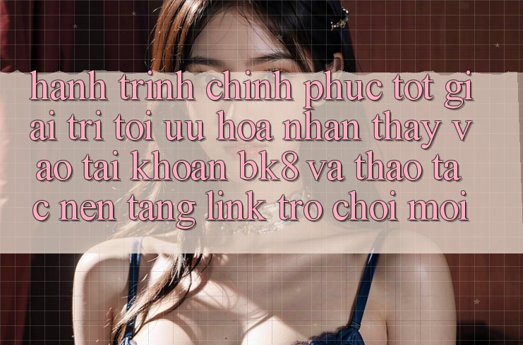 Hành Trình Chinh Phục Tốt Giải Trí: Tối Ưu Hóa Nhận thấy Vào tài khoản BK8 Và Thao tác Nền tảng Link Trò chơi Mới