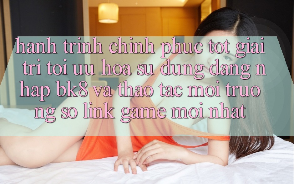 Hành Trình Chinh Phục Tốt Giải Trí: Tối Ưu Hóa Sử dụng Đăng Nhập BK8 Và Thao tác Môi trường số Link Game Mới nhất