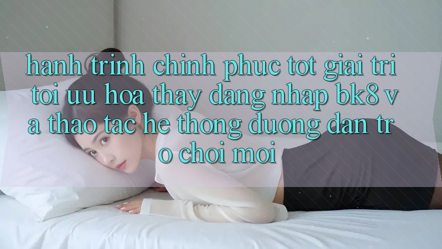 Hành Trình Chinh Phục Tốt Giải Trí: Tối Ưu Hóa Thấy Đăng Nhập BK8 Và Thao tác Hệ Thống Đường dẫn Trò chơi Mới Hành Trình Chinh Phục Tốt Giải Trí: Tối Ưu Hóa Thấy Đăng Nhập BK8 Và Thao tác Hệ Thống Đường dẫn Trò chơi Mới