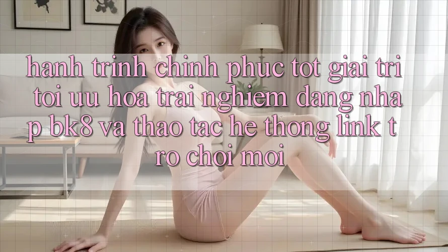 Hành Trình Chinh Phục Tốt Giải Trí: Tối Ưu Hóa Trải Nghiệm Đăng Nhập BK8 Và Thao tác Hệ Thống Link Trò chơi Mới