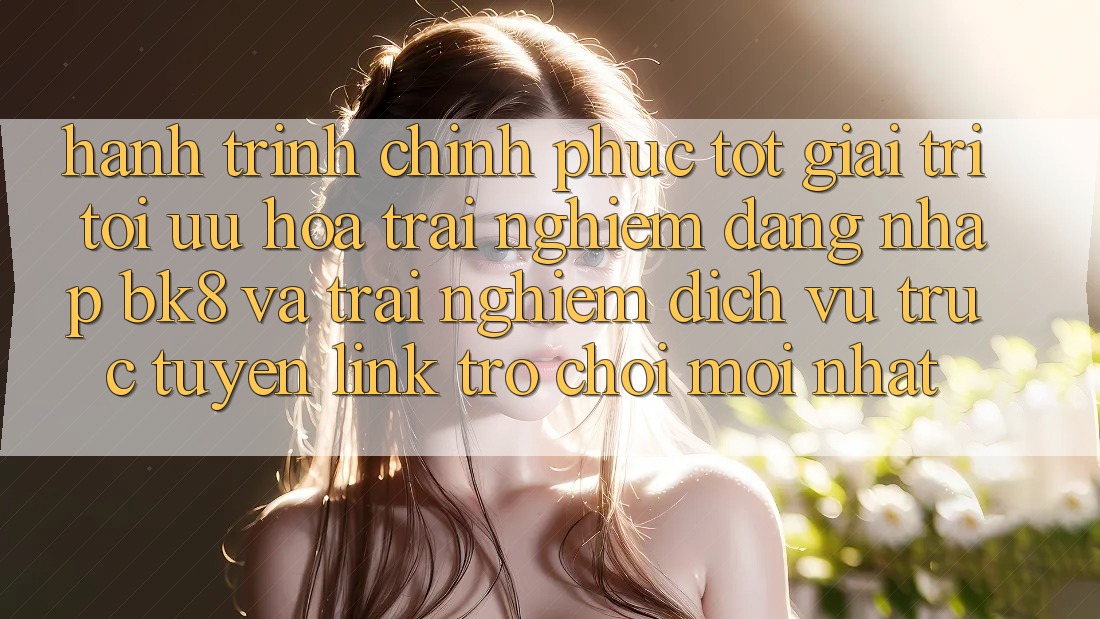 Hành Trình Chinh Phục Tốt Giải Trí: Tối Ưu Hóa Trải Nghiệm Đăng Nhập BK8 Và Trải nghiệm Dịch vụ trực tuyến Link Trò chơi Mới nhất Hành Trình Chinh Phục Tốt Giải Trí: Tối Ưu Hóa Trải Nghiệm Đăng Nhập BK8 Và Trải nghiệm Dịch vụ trực tuyến Link Trò chơi Mới nhất