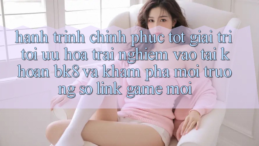 Hành Trình Chinh Phục Tốt Giải Trí: Tối Ưu Hóa Trải Nghiệm Vào tài khoản BK8 Và Khám Phá Môi trường số Link Game Mới Hành Trình Chinh Phục Tốt Giải Trí: Tối Ưu Hóa Trải Nghiệm Vào tài khoản BK8 Và Khám Phá Môi trường số Link Game Mới