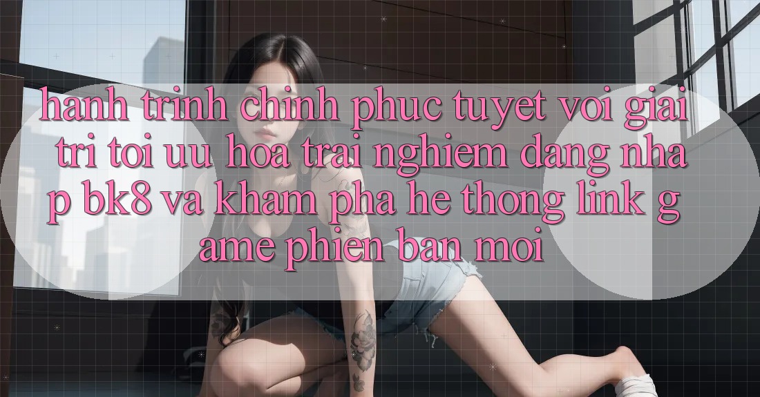 Hành Trình Chinh Phục Tuyệt vời Giải Trí: Tối Ưu Hóa Trải Nghiệm Đăng Nhập BK8 Và Khám Phá Hệ Thống Link Game Phiên bản mới