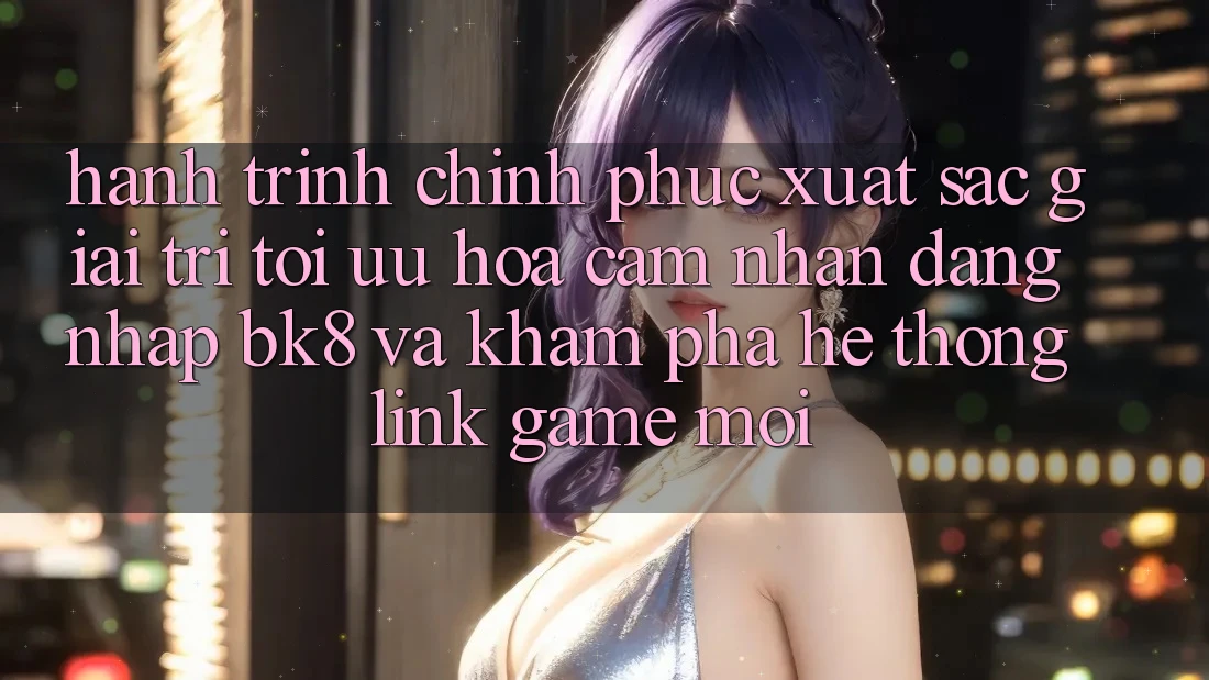 Hành Trình Chinh Phục Xuất sắc Giải Trí: Tối Ưu Hóa Cảm nhận Đăng Nhập BK8 Và Khám Phá Hệ Thống Link Game Mới Hành Trình Chinh Phục Xuất sắc Giải Trí: Tối Ưu Hóa Cảm nhận Đăng Nhập BK8 Và Khám Phá Hệ Thống Link Game Mới
