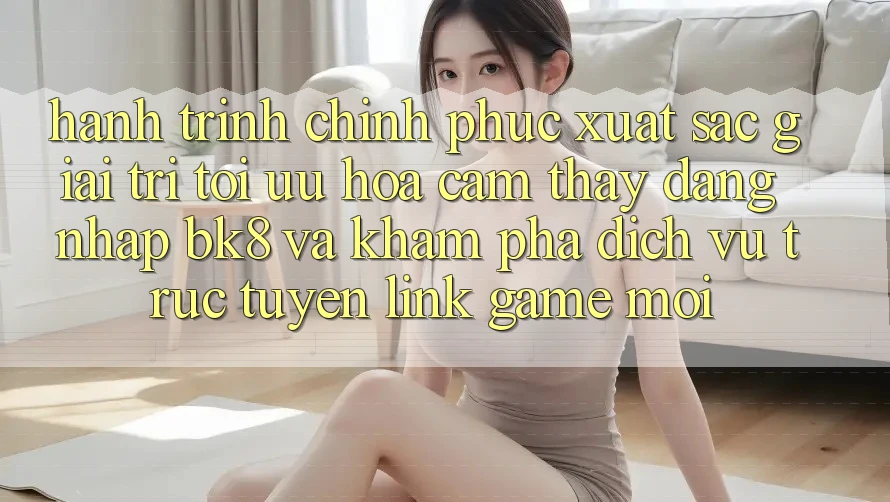 Hành Trình Chinh Phục Xuất sắc Giải Trí: Tối Ưu Hóa Cảm thấy Đăng Nhập BK8 Và Khám Phá Dịch vụ trực tuyến Link Game Mới Hành Trình Chinh Phục Xuất sắc Giải Trí: Tối Ưu Hóa Cảm thấy Đăng Nhập BK8 Và Khám Phá Dịch vụ trực tuyến Link Game Mới