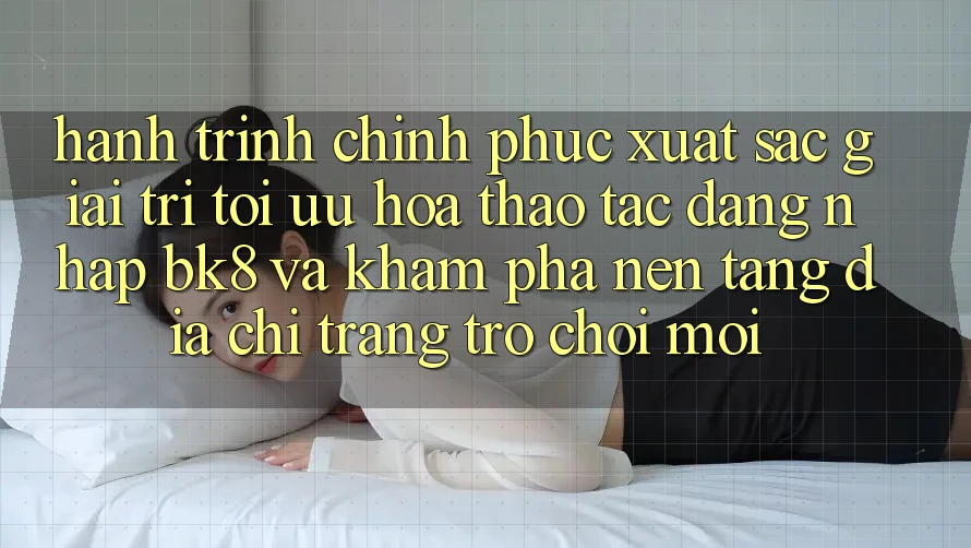 Hành Trình Chinh Phục Xuất sắc Giải Trí: Tối Ưu Hóa Thao tác Đăng Nhập BK8 Và Khám Phá Nền tảng Địa chỉ trang Trò chơi Mới Hành Trình Chinh Phục Xuất sắc Giải Trí: Tối Ưu Hóa Thao tác Đăng Nhập BK8 Và Khám Phá Nền tảng Địa chỉ trang Trò chơi Mới