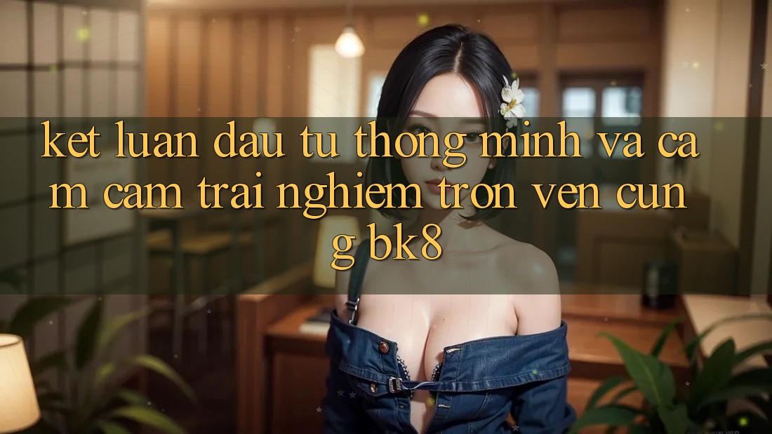 Kết Luận: Đầu Tư Thông Minh Và Cảm cảm trải nghiệm Trọn Vẹn Cùng BK8