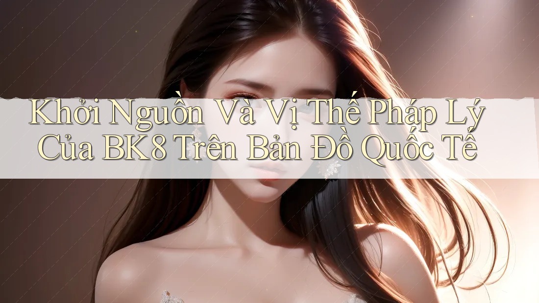 Khởi Nguồn Và Vị Thế Pháp Lý Của BK8 Trên Bản Đồ Quốc Tế