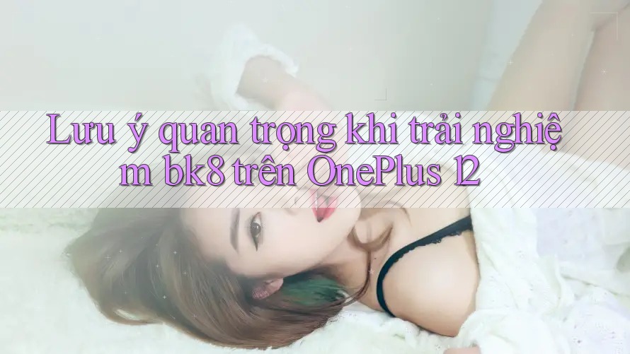 Lưu ý quan trọng khi trải nghiệm bk8 trên OnePlus 12 Lưu ý quan trọng khi trải nghiệm bk8 trên OnePlus 12