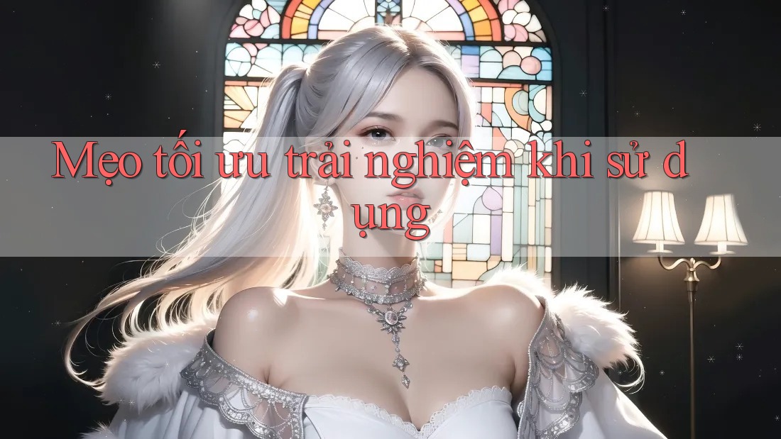Mẹo tối ưu trải nghiệm khi sử dụng