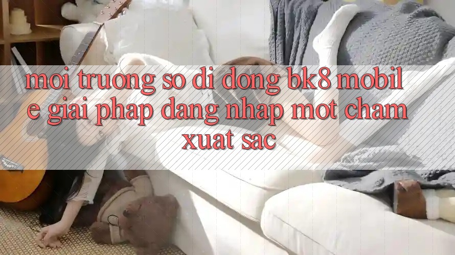 Môi trường số di động BK8 Mobile: Giải Pháp Đăng Nhập Một Chạm Xuất sắc