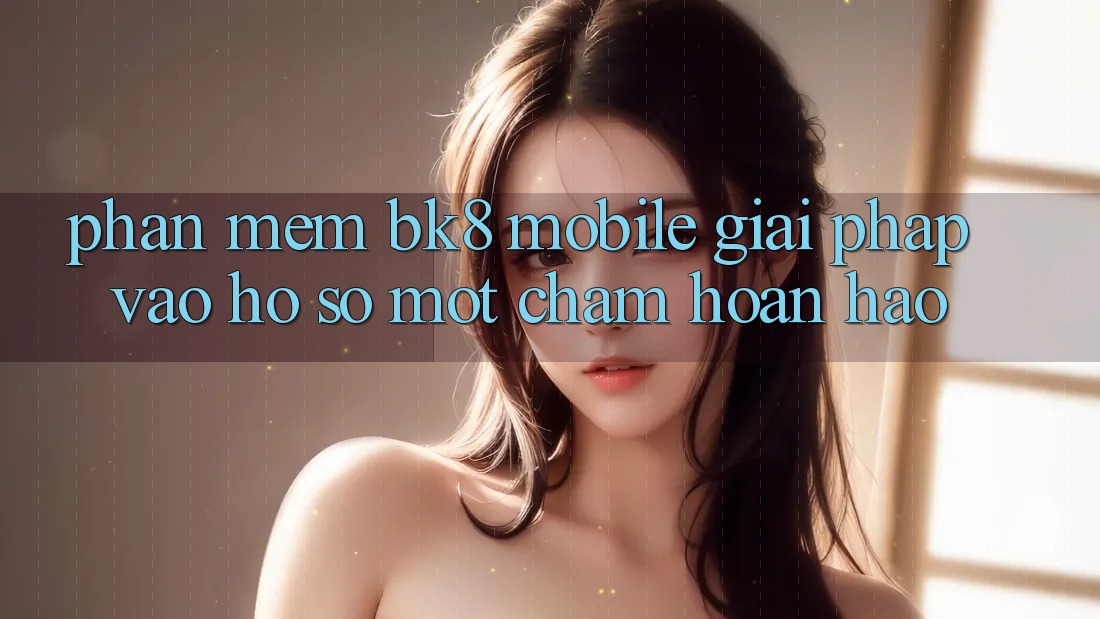 Phần mềm BK8 Mobile: Giải Pháp Vào hồ sơ Một Chạm Hoàn hảo
