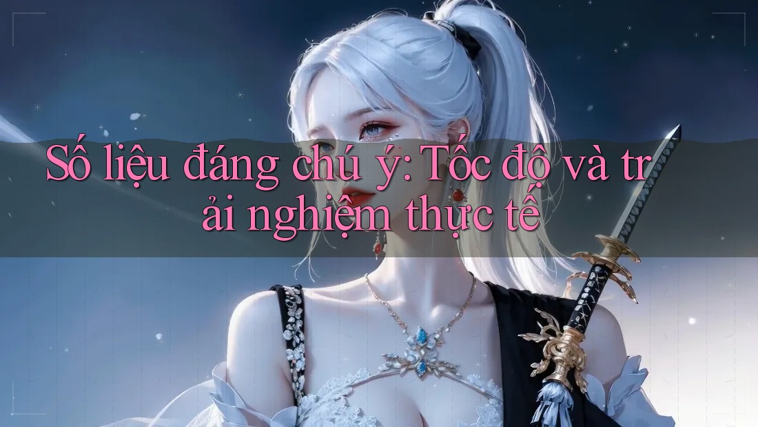 Số liệu đáng chú ý: tốc độ và trải nghiệm thực tế Số liệu đáng chú ý: tốc độ và trải nghiệm thực tế