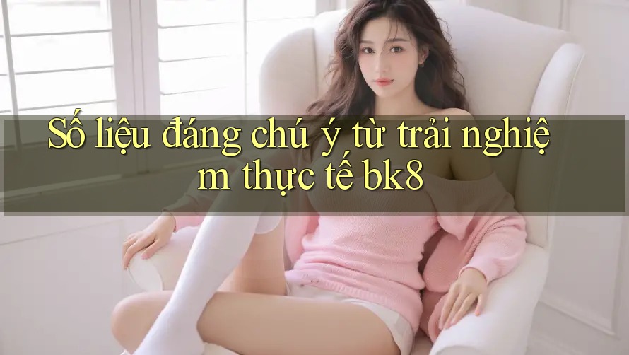 Số liệu đáng chú ý từ trải nghiệm thực tế bk8