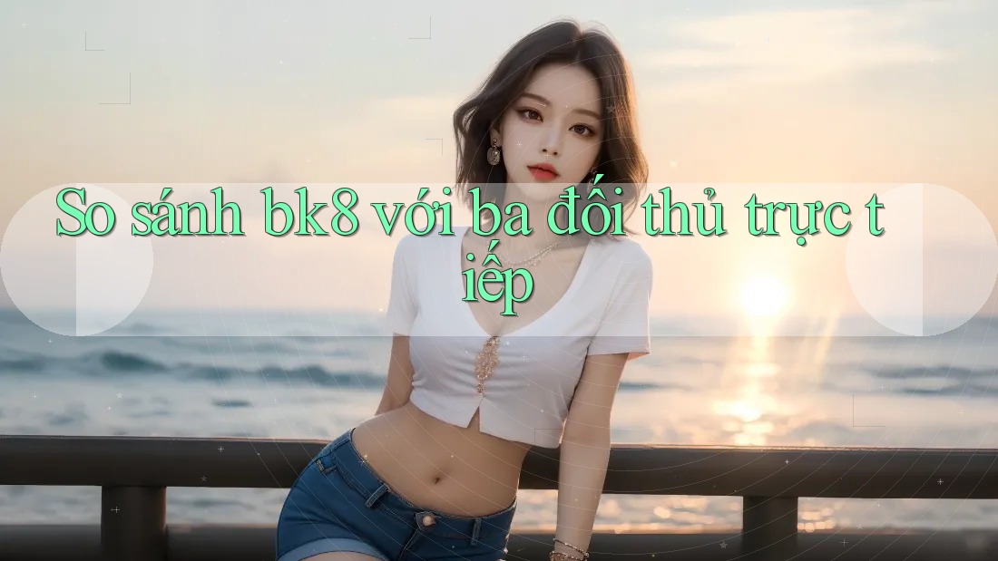 So sánh bk8 với ba đối thủ trực tiếp So sánh bk8 với ba đối thủ trực tiếp