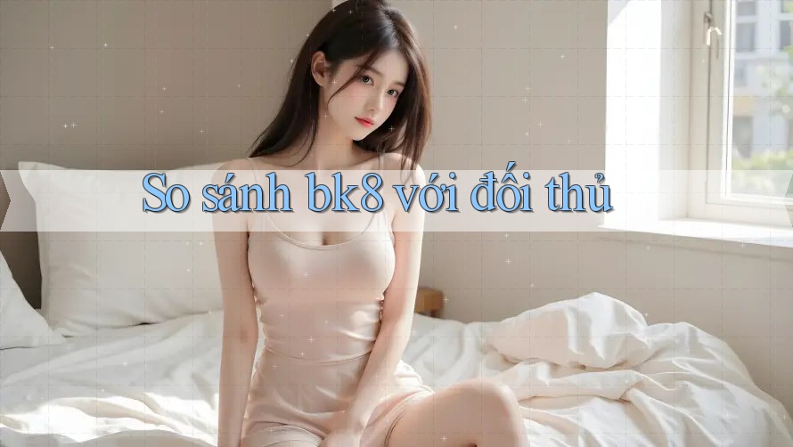 So sánh bk8 với đối thủ