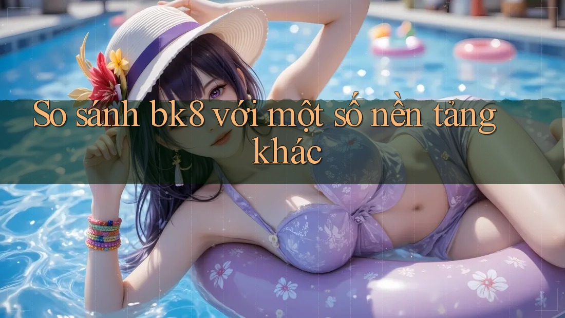 So sánh bk8 với một số nền tảng khác