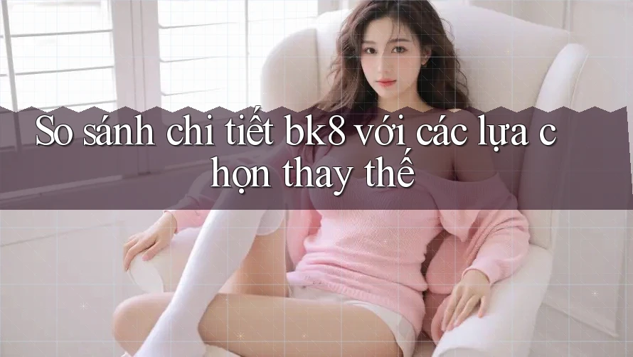 So sánh chi tiết bk8 với các lựa chọn thay thế So sánh chi tiết bk8 với các lựa chọn thay thế