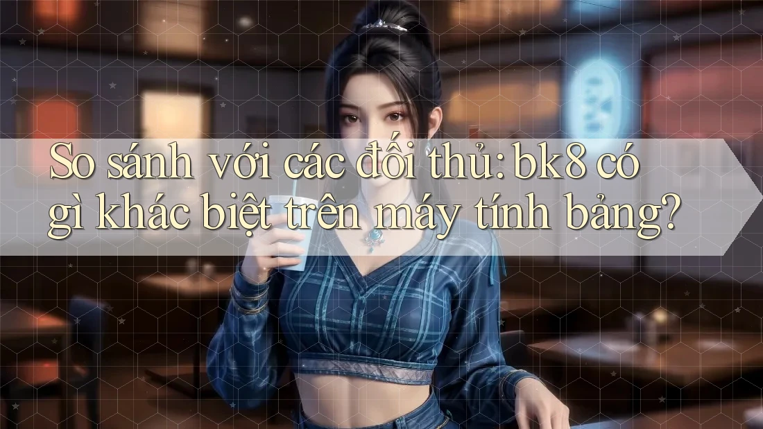 So sánh với các đối thủ: bk8 có gì khác biệt trên máy tính bảng?