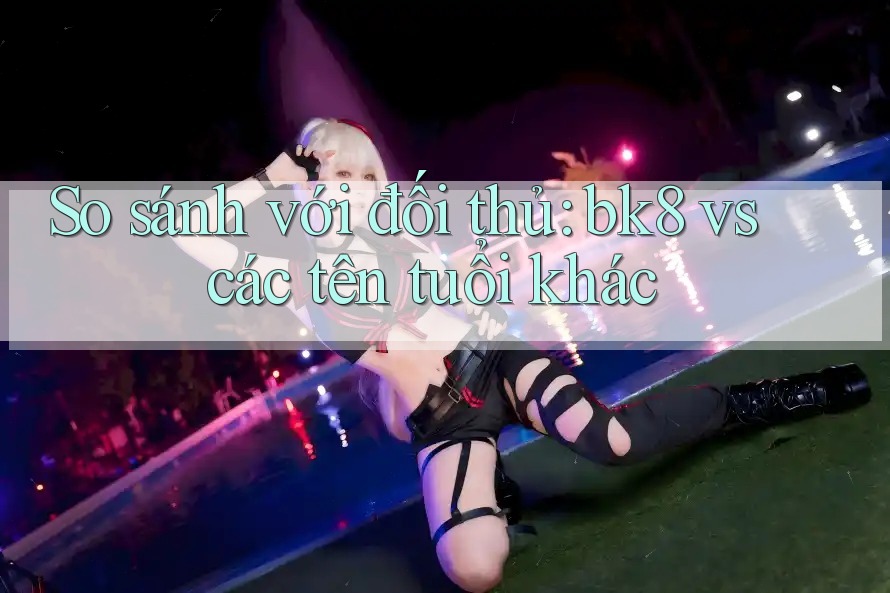 So sánh với đối thủ: bk8 vs các tên tuổi khác