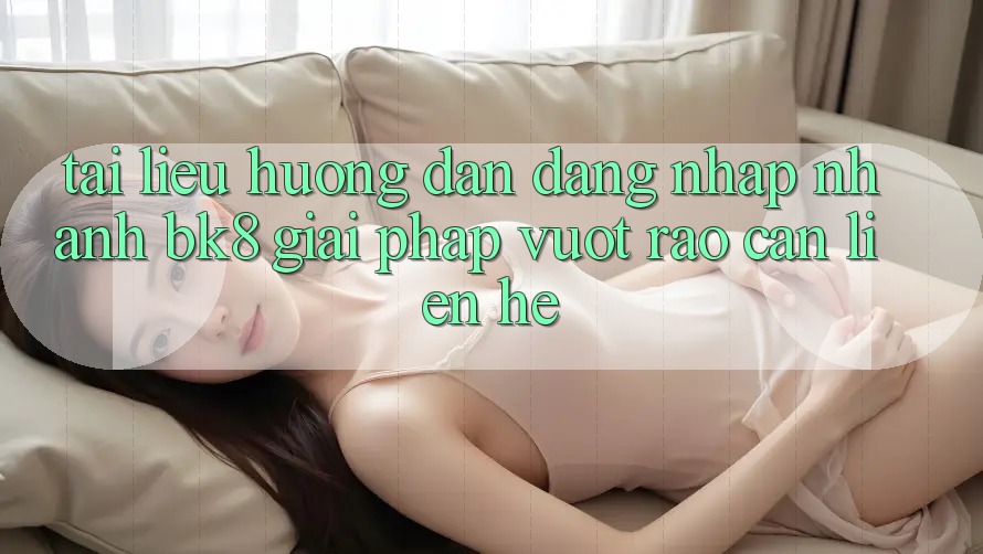 Tài liệu hướng dẫn Đăng Nhập Nhanh BK8: Giải Pháp Vượt Rào Cản Liên hệ