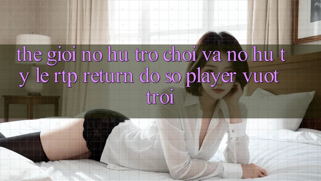 Thế Giới Nổ hũ Trò chơi Và Nổ Hũ: Tỷ Lệ RTP (Return đồ sộ Player) Vượt Trội