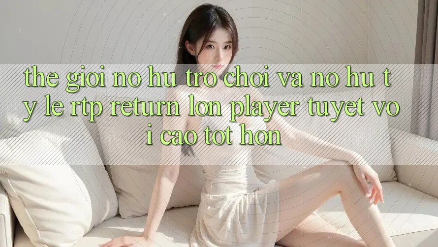 Thế Giới Nổ hũ Trò chơi Và Nổ Hũ: Tỷ Lệ RTP (Return lớn Player) Tuyệt vời cao tốt hơn Thế Giới Nổ hũ Trò chơi Và Nổ Hũ: Tỷ Lệ RTP (Return lớn Player) Tuyệt vời cao tốt hơn