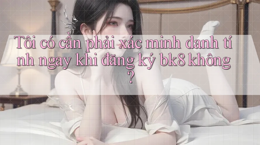 Tôi có cần phải xác minh danh tính ngay khi đăng ký bk8 không?