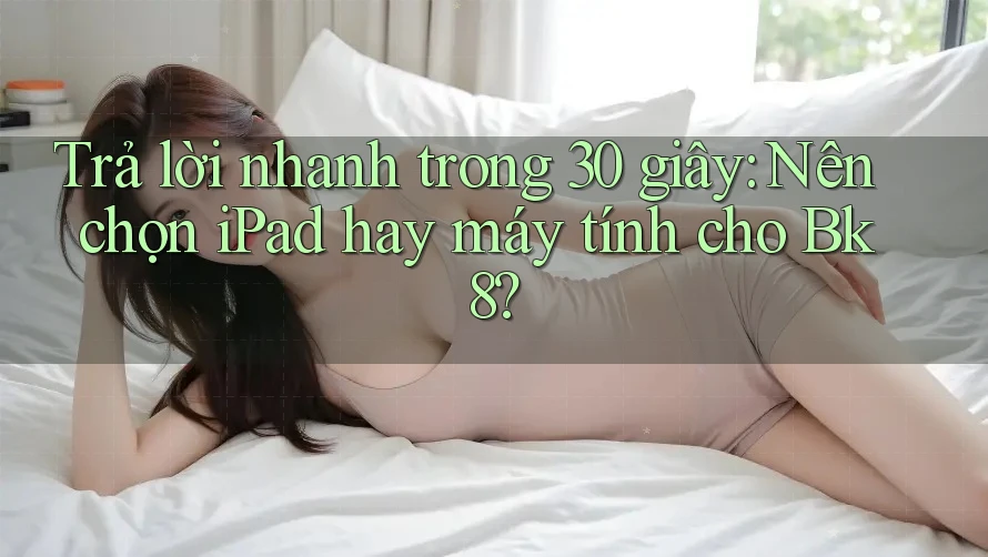 Trả lời nhanh trong 30 giây: Nên chọn iPad hay máy tính cho Bk8?