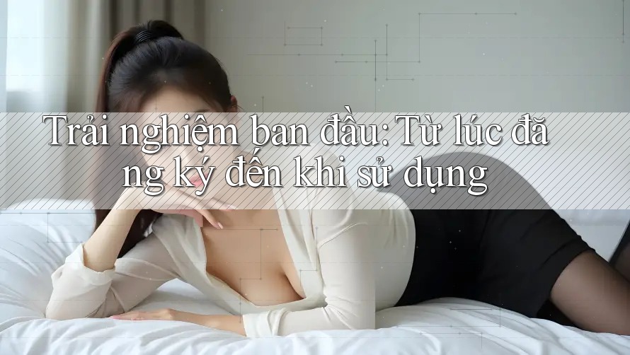Trải nghiệm ban đầu: Từ lúc đăng ký đến khi sử dụng