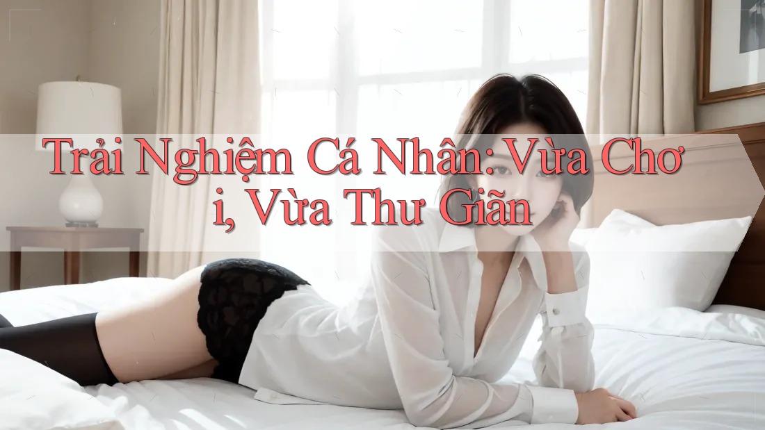 Trải Nghiệm Cá Nhân: Vừa Chơi, Vừa Thư Giãn
