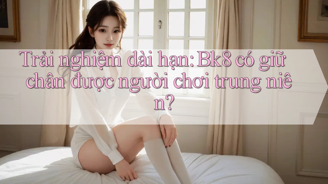Trải nghiệm dài hạn: Bk8 có giữ chân được người chơi trung niên? Trải nghiệm dài hạn: Bk8 có giữ chân được người chơi trung niên?