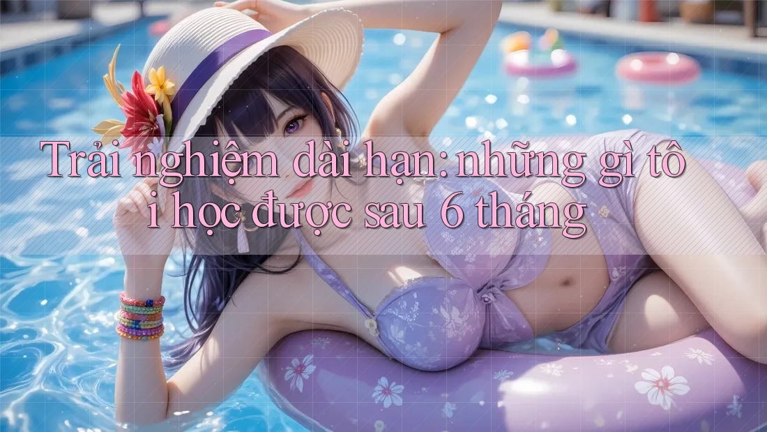 Trải nghiệm dài hạn: những gì tôi học được sau 6 tháng