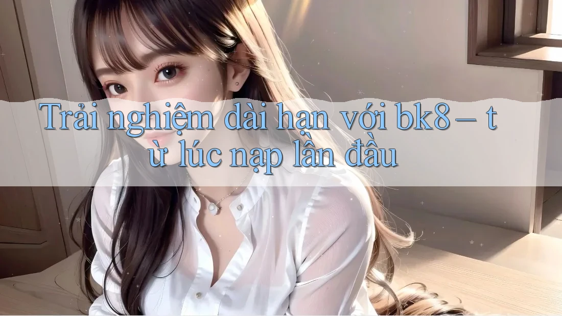 Trải nghiệm dài hạn với bk8 – từ lúc nạp lần đầu Trải nghiệm dài hạn với bk8 – từ lúc nạp lần đầu