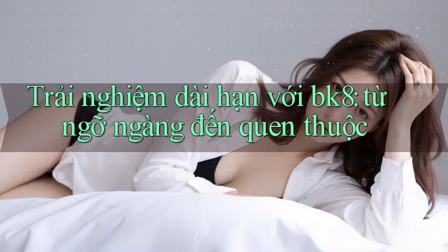 Trải nghiệm dài hạn với bk8: từ ngỡ ngàng đến quen thuộc